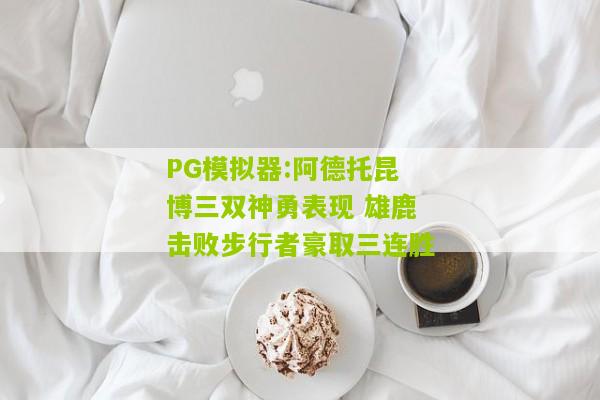 PG模拟器:阿德托昆博三双神勇表现 雄鹿击败步行者豪取三连胜