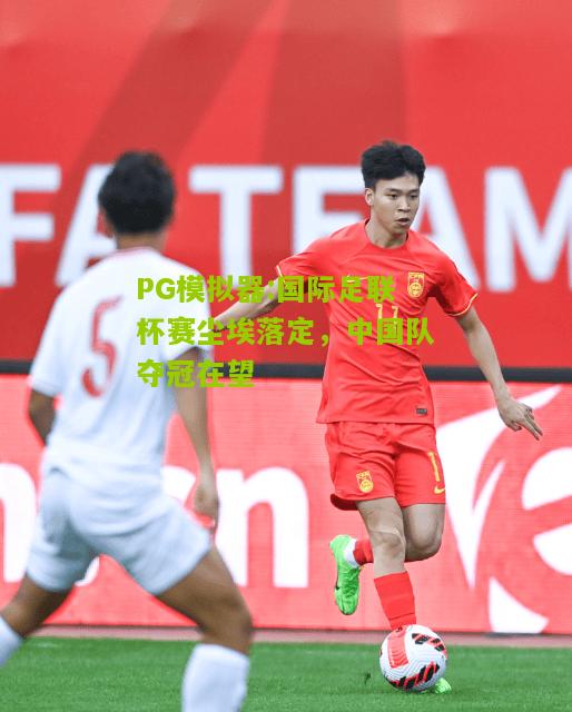 国际足联杯赛尘埃落定，中国队夺冠在望
